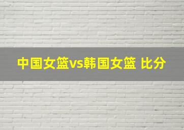 中国女篮vs韩国女篮 比分